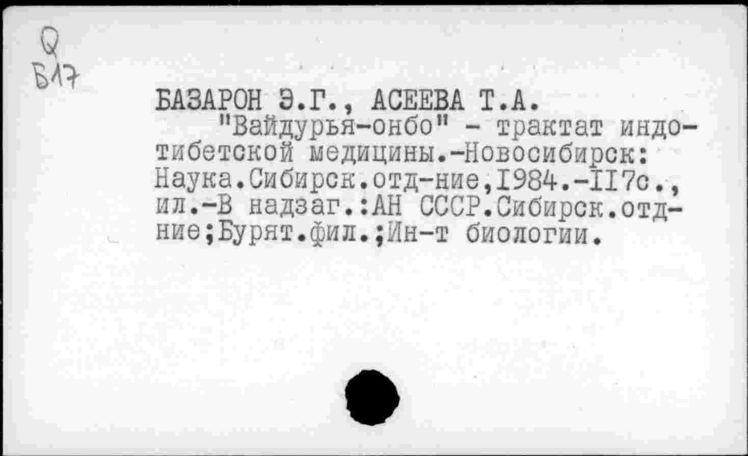 ﻿9
БАЗАРОВ Э.Г., АСЕЕВА Т.А.
"Вайдурья-онбо” - трактат индотибетской медицины.-Новосибирск: Наука. Сибирок. отд-ние ,1984-. -II 7с., ил.-В надзаг.:АН СССР.Сибирск.отд-ние; Бурят.фил.;Ин-т биологии.